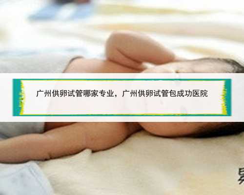 广州供卵试管哪家专业，广州供卵试管包成功医院