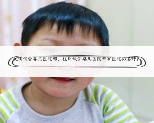 杭州试管婴儿医院哪，杭州试管婴儿医院哪家医院排名好？