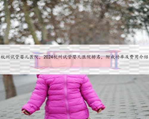 杭州试管婴儿医院，2024杭州试管婴儿医院排名，附成功率及费用介绍