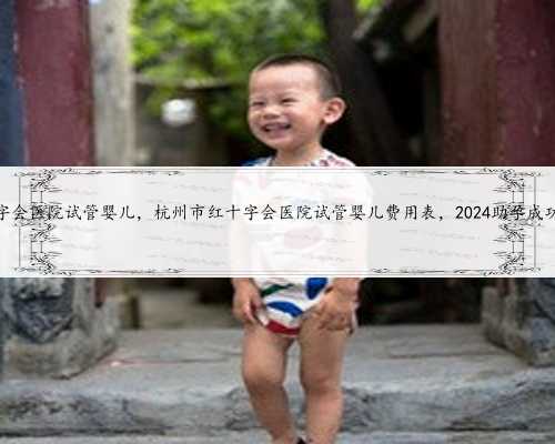 杭州市红十字会医院试管婴儿，杭州市红十字会医院试管婴儿费用表，2024助孕